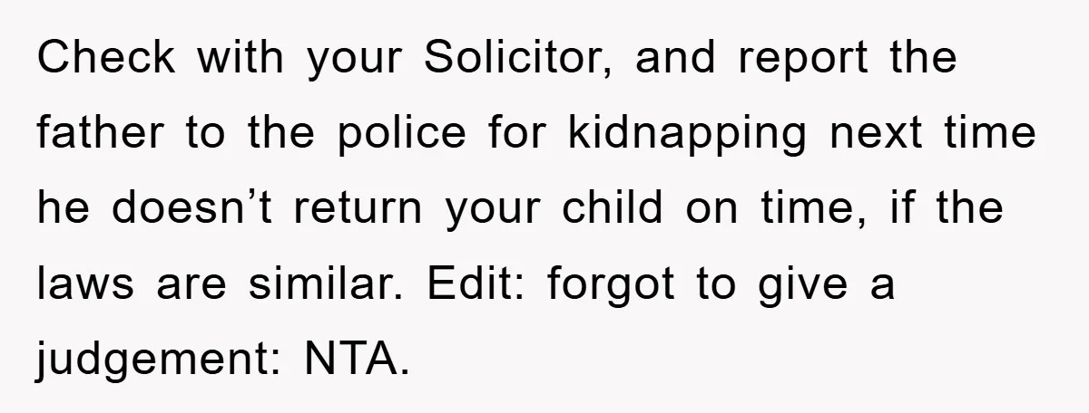 Check with your Solicitor, and report the father to the police for kidnapping next time he doesn’t return your child on time, if the laws are similar. Edit: forgot to...