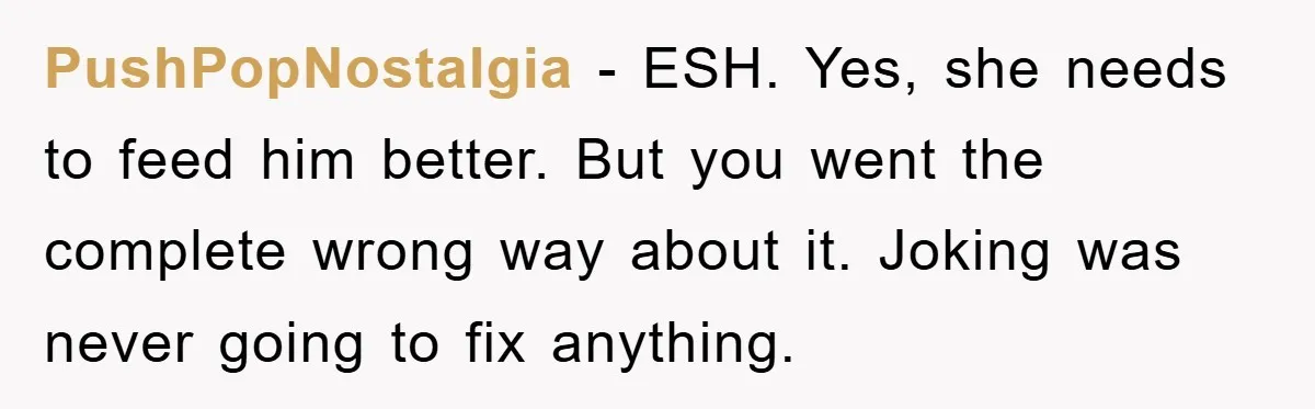 PushPopNostalgia − ESH. Yes, she needs to feed him better. But you went the complete wrong way about it. Joking was never going to fix anything.