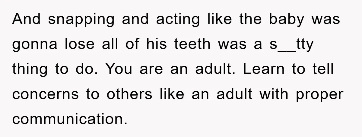 And snapping and acting like the baby was gonna lose all of his teeth was a s__tty thing to do. You are an adult. Learn to tell concerns to others...