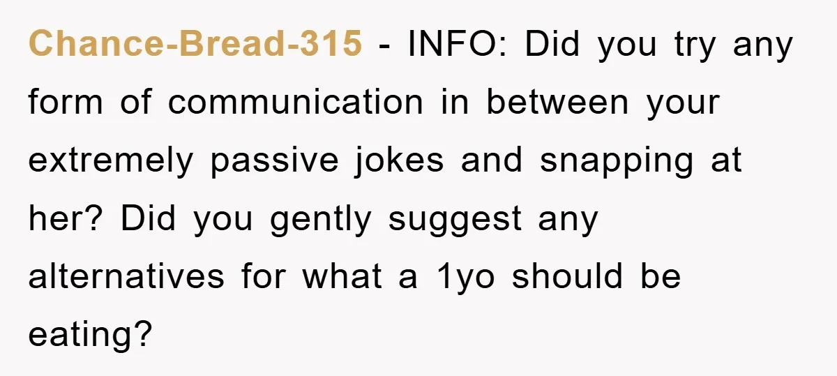 Chance-Bread-315 − INFO: Did you try any form of communication in between your extremely passive jokes and snapping at her? Did you gently suggest any alternatives for what a 1yo...