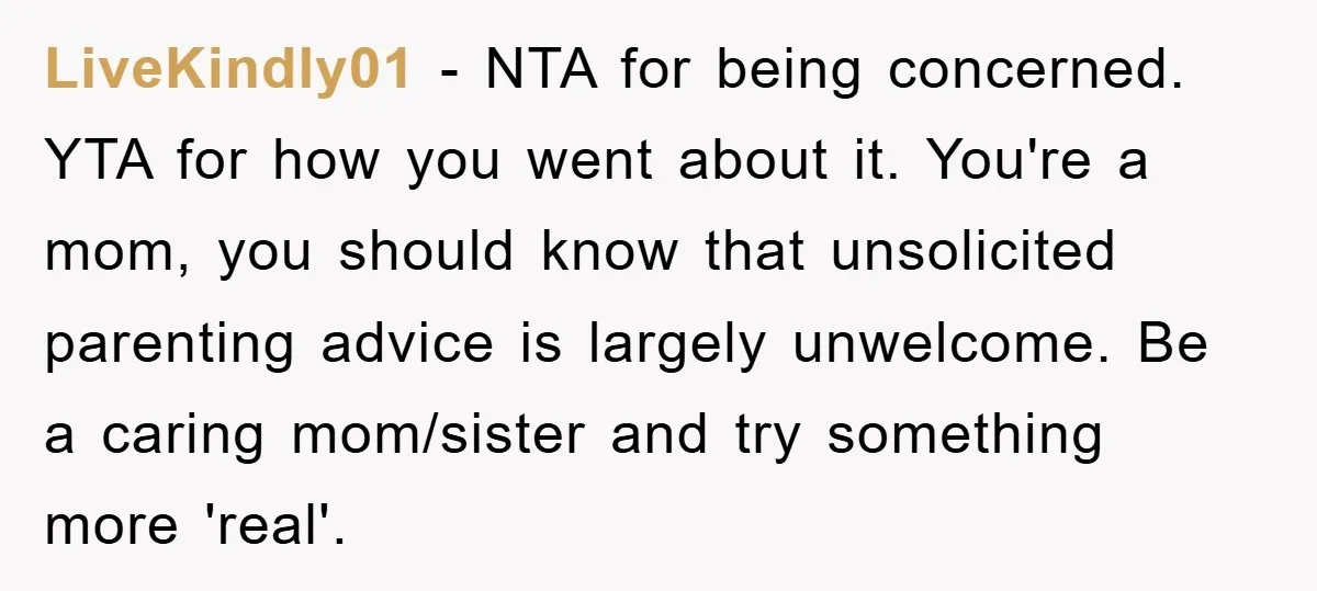 LiveKindly01 − NTA for being concerned. YTA for how you went about it. You're a mom, you should know that unsolicited parenting advice is largely unwelcome. Be a caring mom/sister...