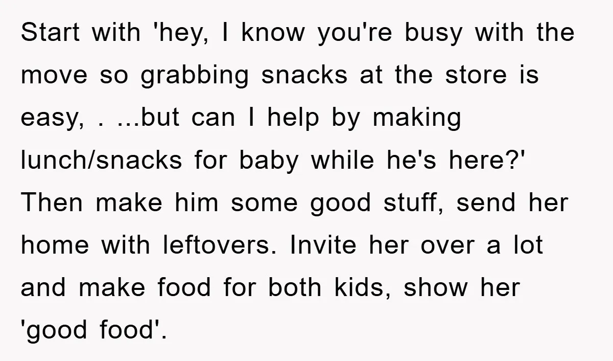 Start with 'hey, I know you're busy with the move so grabbing snacks at the store is easy, . ...but can I help by making lunch/snacks for baby while he's...