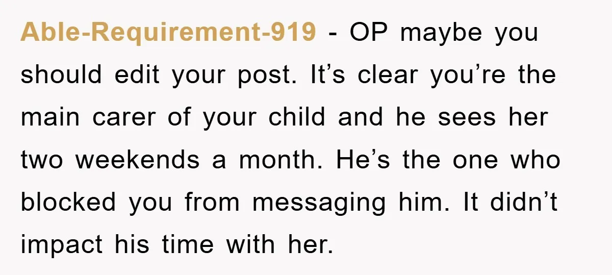 Able-Requirement-919 − OP maybe you should edit your post. It’s clear you’re the main carer of your child and he sees her two weekends a month. He’s the one who...