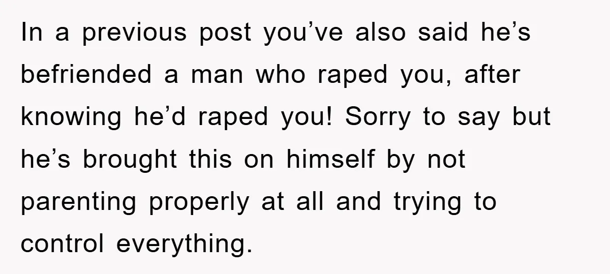 In a previous post you’ve also said he’s befriended a man who raped you, after knowing he’d raped you! Sorry to say but he’s brought this on himself by not...