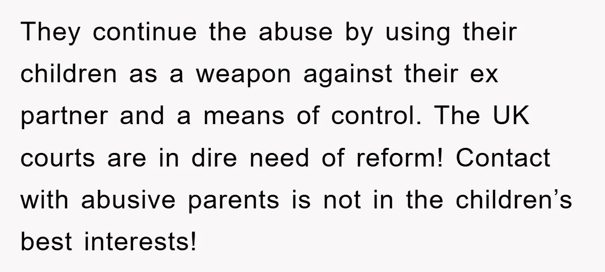 They continue the abuse by using their children as a weapon against their ex partner and a means of control. The UK courts are in dire need of reform! Contact...