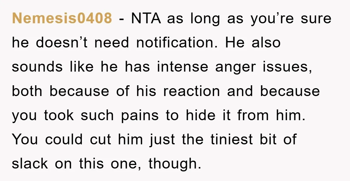 Nemesis0408 − NTA as long as you’re sure he doesn’t need notification. He also sounds like he has intense anger issues, both because of his reaction and because you took...