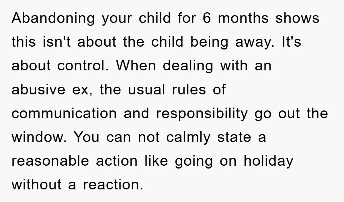 Abandoning your child for 6 months shows this isn't about the child being away. It's about control. When dealing with an abusive ex, the usual rules of communication and responsibility...