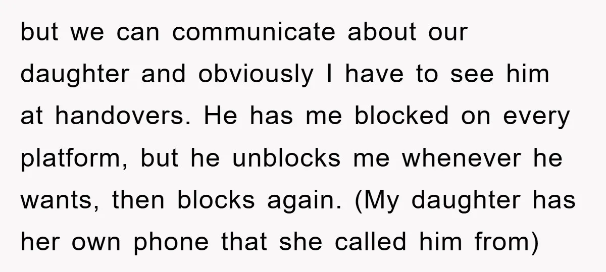 but we can communicate about our daughter and obviously I have to see him at handovers. He has me blocked on every platform, but he unblocks me whenever he wants,...