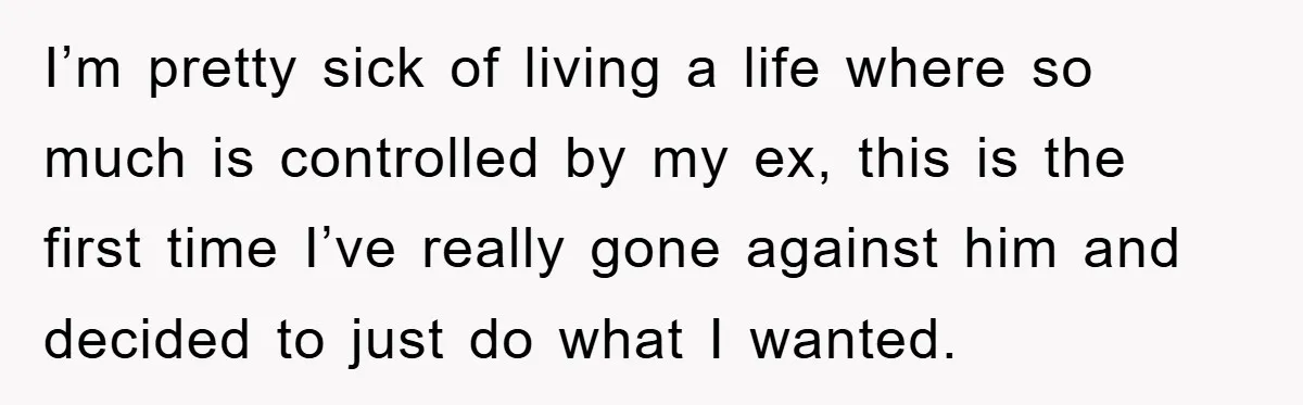 I’m pretty sick of living a life where so much is controlled by my ex, this is the first time I’ve really gone against him and decided to just do...