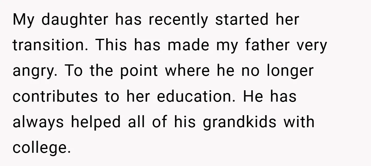 My daughter has recently started her transition. This has made my father very angry. To the point where he no longer contributes to her education. He has always helped all...