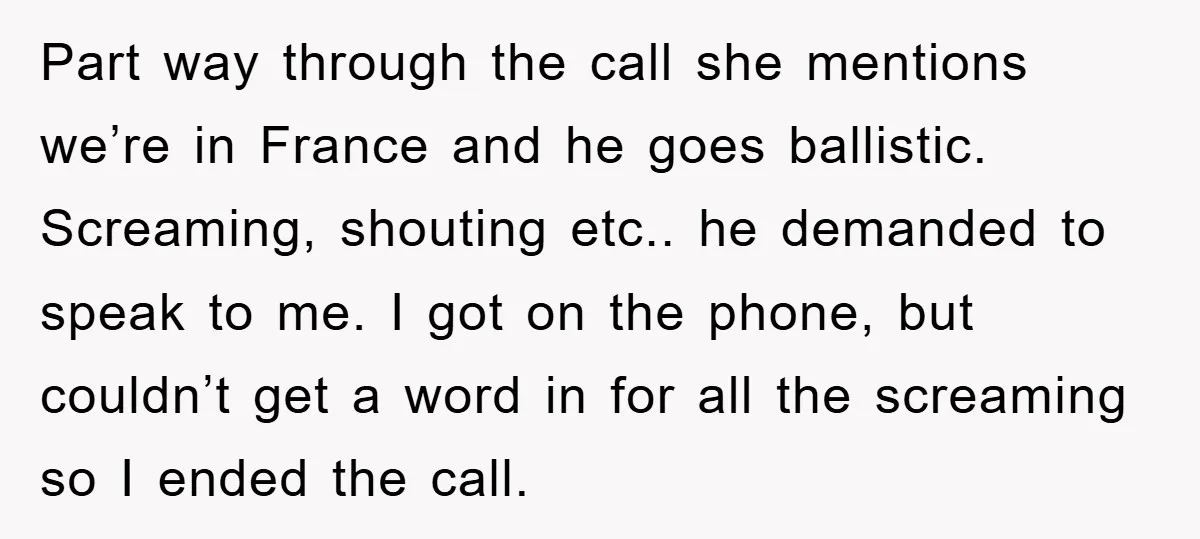 Part way through the call she mentions we’re in France and he goes ballistic. Screaming, shouting etc.. he demanded to speak to me. I got on the phone, but couldn’t...