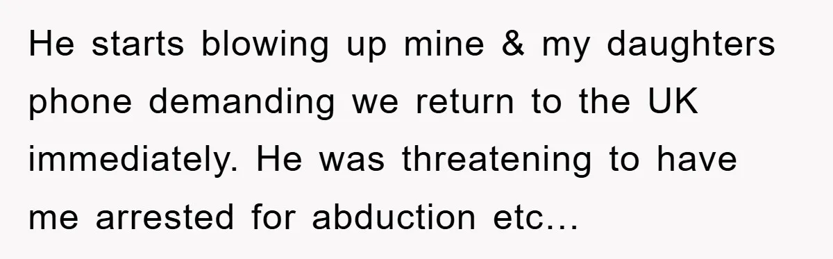 He starts blowing up mine & my daughters phone demanding we return to the UK immediately. He was threatening to have me arrested for abduction etc…