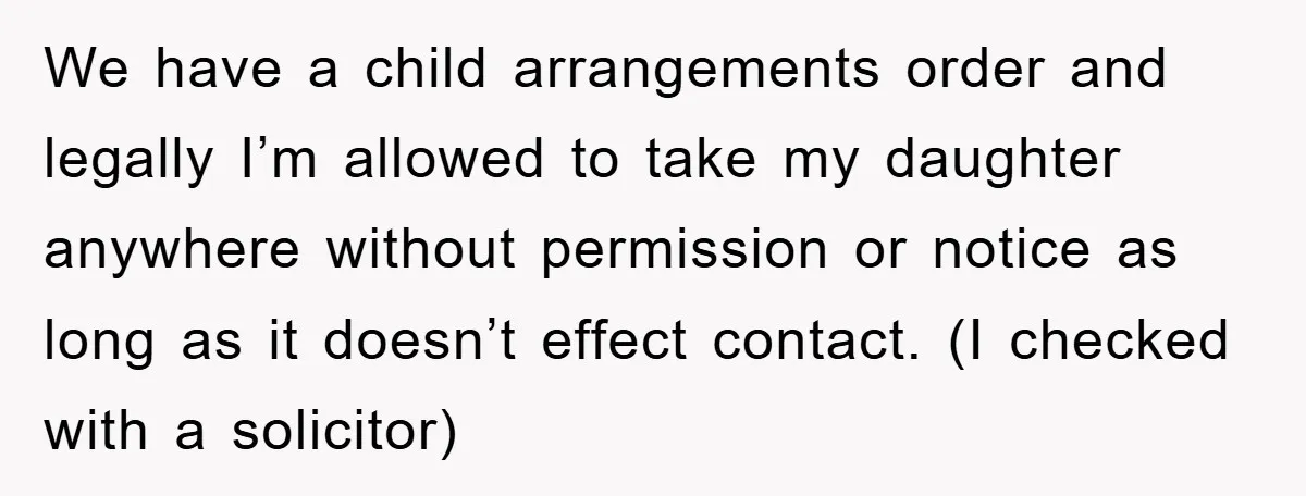 We have a child arrangements order and legally I’m allowed to take my daughter anywhere without permission or notice as long as it doesn’t effect contact. (I checked with a...