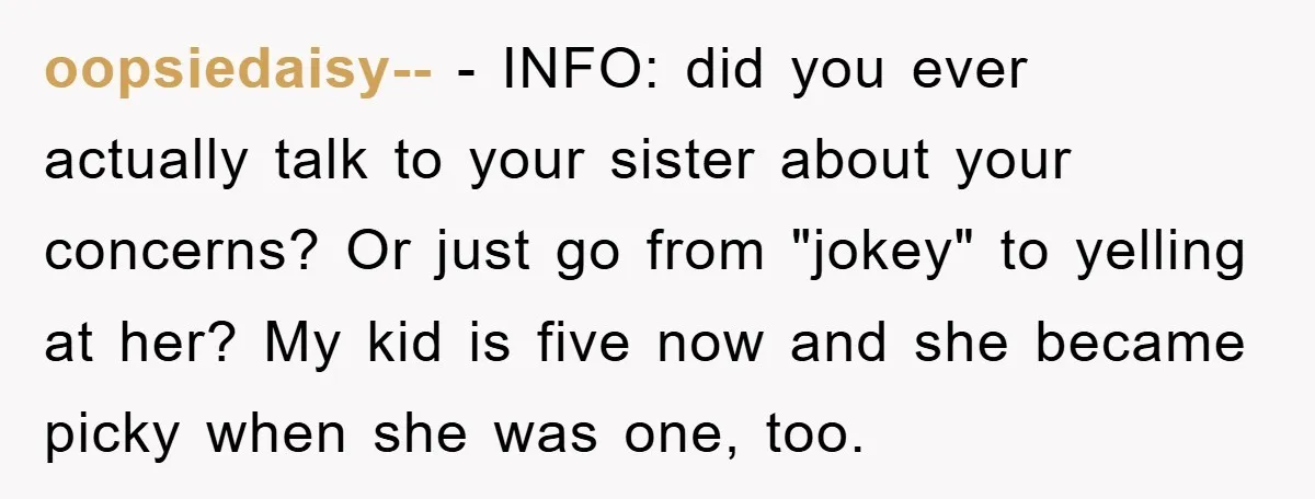 oopsiedaisy-- − INFO: did you ever actually talk to your sister about your concerns? Or just go from "jokey" to yelling at her? My kid is five now and she...