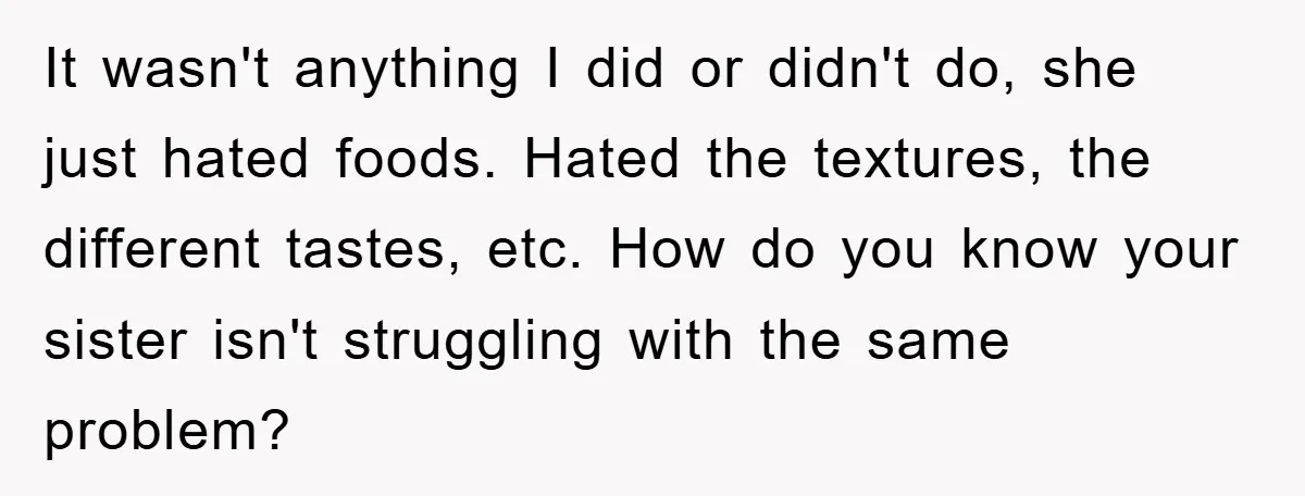 It wasn't anything I did or didn't do, she just hated foods. Hated the textures, the different tastes, etc. How do you know your sister isn't struggling with the same...
