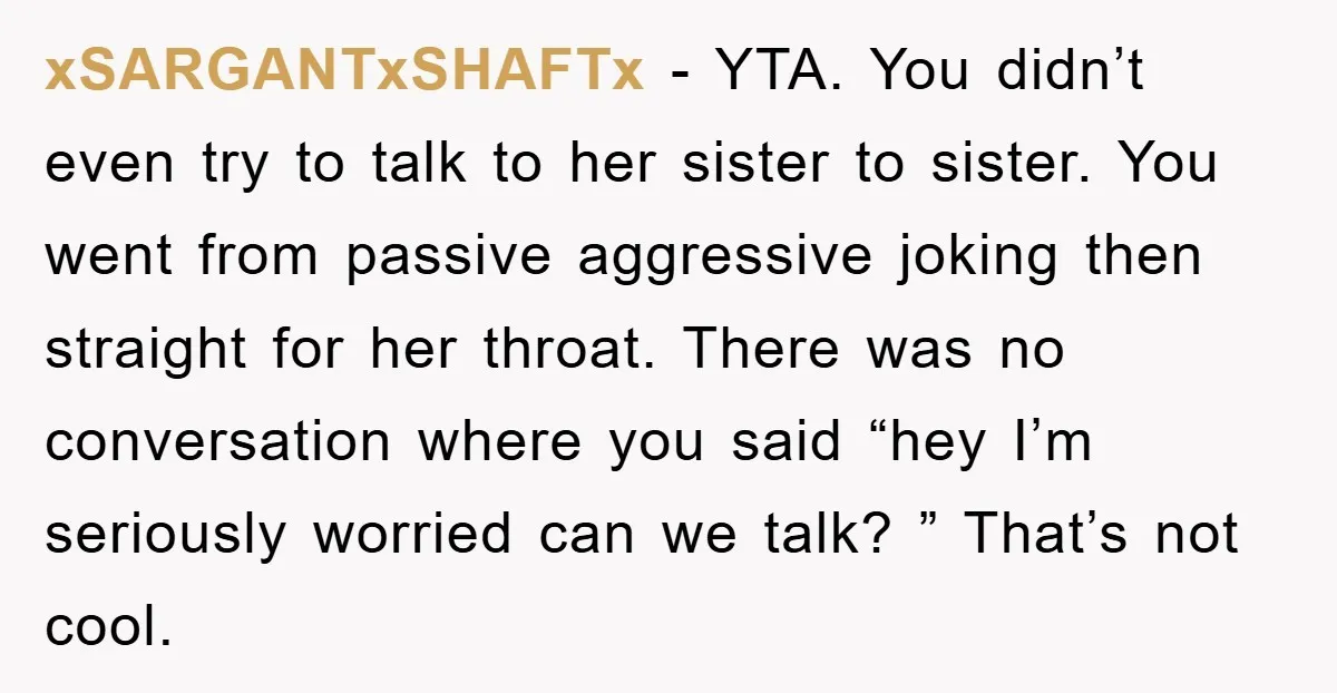xSARGANTxSHAFTx − YTA. You didn’t even try to talk to her sister to sister. You went from passive aggressive joking then straight for her throat. There was no conversation where...