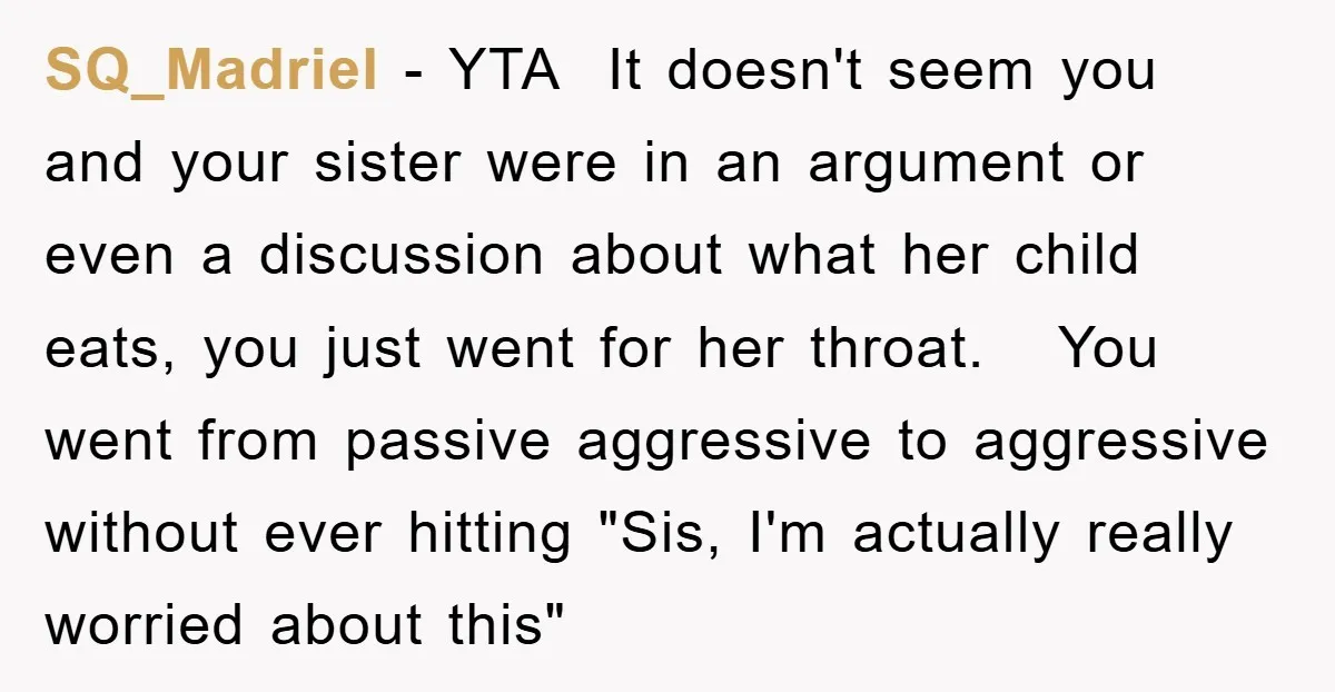 SQ_Madriel − YTA It doesn't seem you and your sister were in an argument or even a discussion about what her child eats, you just went for her throat. You...