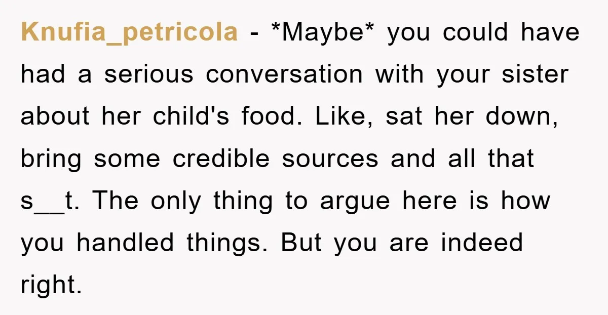 Knufia_petricola − *Maybe* you could have had a serious conversation with your sister about her child's food. Like, sat her down, bring some credible sources and all that s__t. The...
