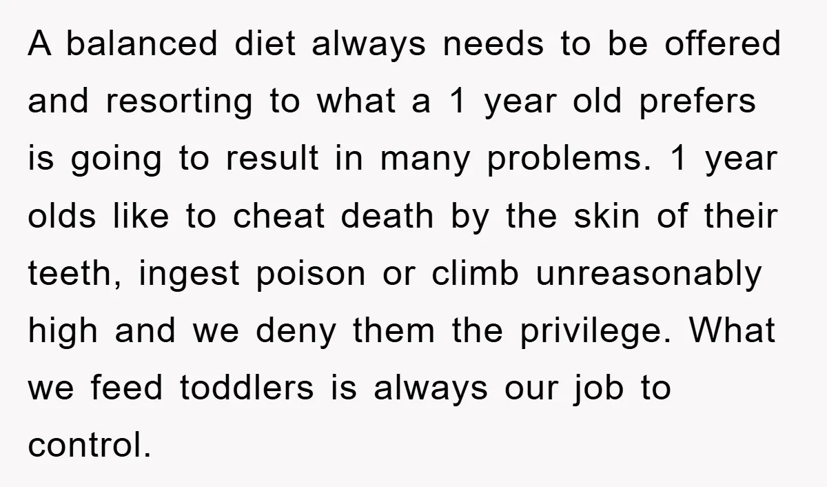 A balanced diet always needs to be offered and resorting to what a 1 year old prefers is going to result in many problems. 1 year olds like to cheat...