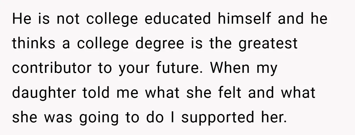 He is not college educated himself and he thinks a college degree is the greatest contributor to your future. When my daughter told me what she felt and what she...