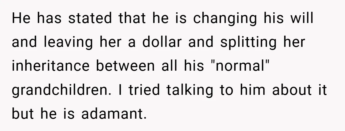 He has stated that he is changing his will and leaving her a dollar and splitting her inheritance between all his "normal" grandchildren. I tried talking to him about it...