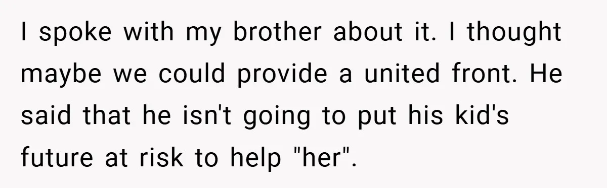 I spoke with my brother about it. I thought maybe we could provide a united front. He said that he isn't going to put his kid's future at risk to...