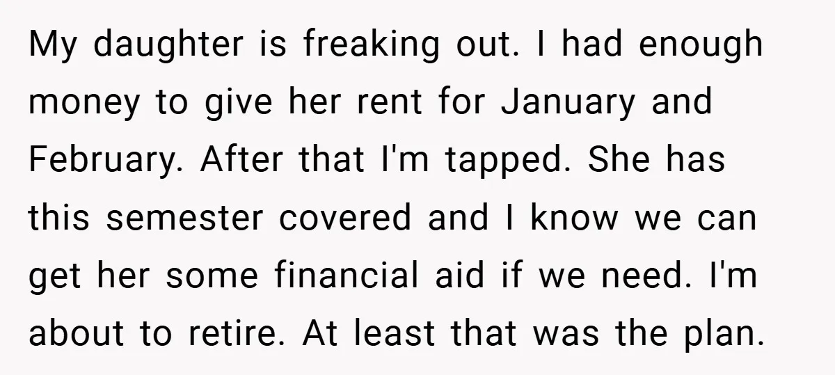 My daughter is freaking out. I had enough money to give her rent for January and February. After that I'm tapped. She has this semester covered and I know we...