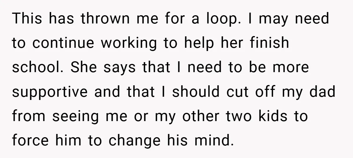 This has thrown me for a loop. I may need to continue working to help her finish school. She says that I need to be more supportive and that I...
