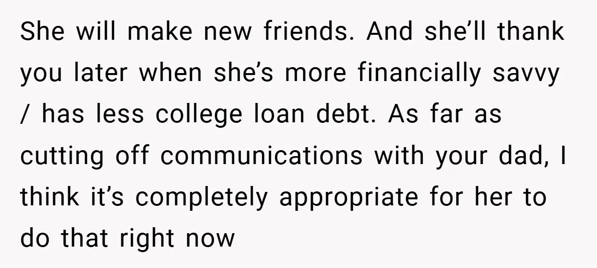 She will make new friends. And she’ll thank you later when she’s more financially savvy / has less college loan debt. As far as cutting off communications with your dad,...