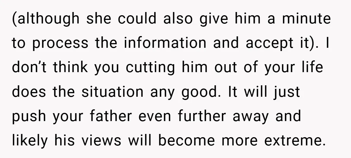 (although she could also give him a minute to process the information and accept it). I don’t think you cutting him out of your life does the situation any good....