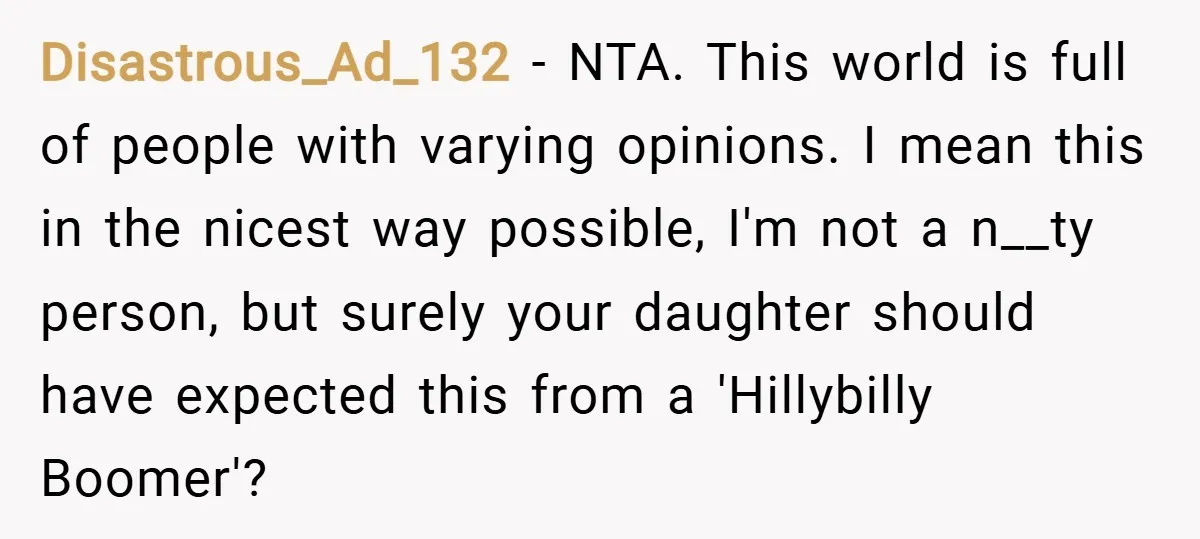 Disastrous_Ad_132 − NTA. This world is full of people with varying opinions. I mean this in the nicest way possible, I'm not a n__ty person, but surely your daughter should...