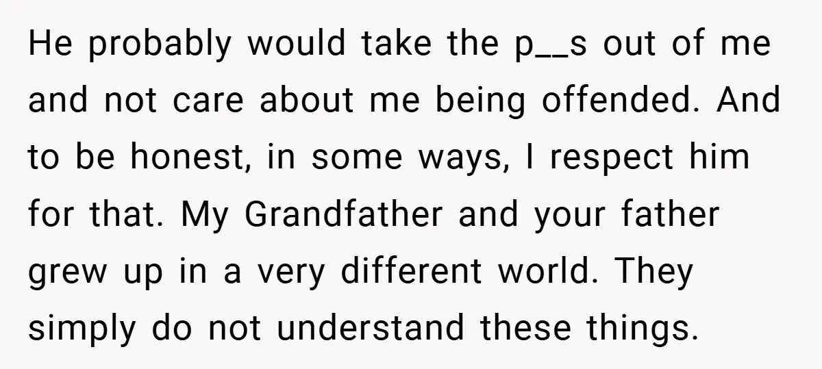 He probably would take the p__s out of me and not care about me being offended. And to be honest, in some ways, I respect him for that. My Grandfather...