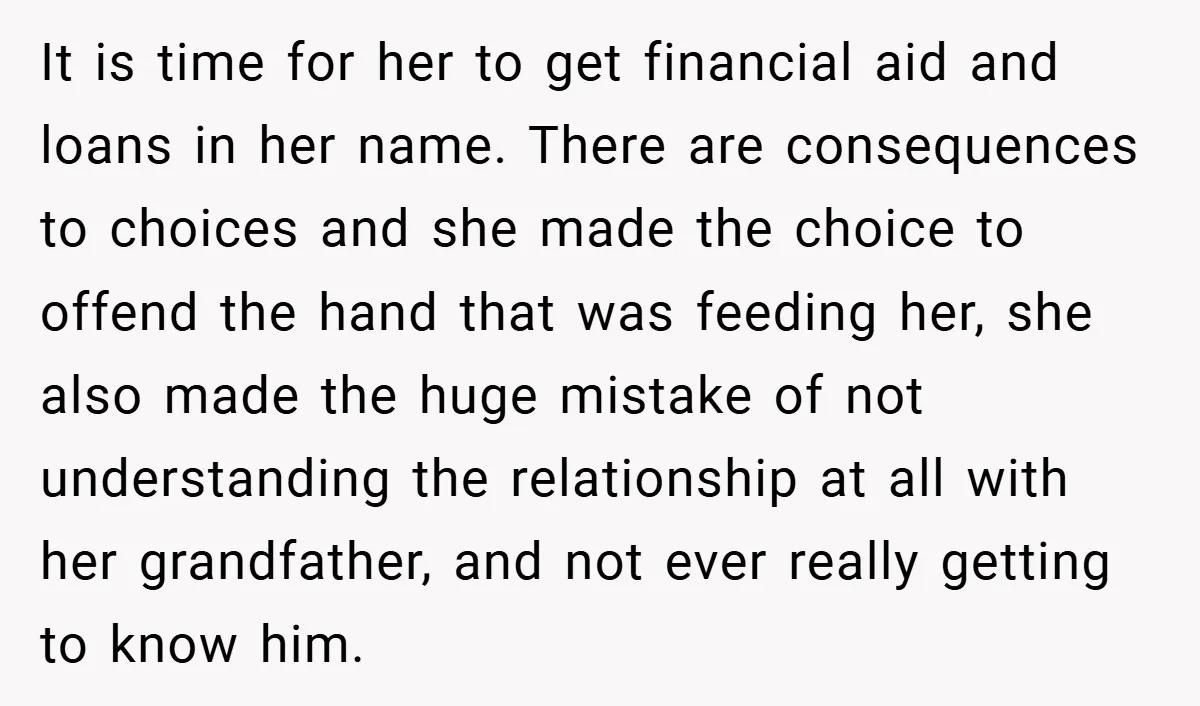 It is time for her to get financial aid and loans in her name. There are consequences to choices and she made the choice to offend the hand that was...
