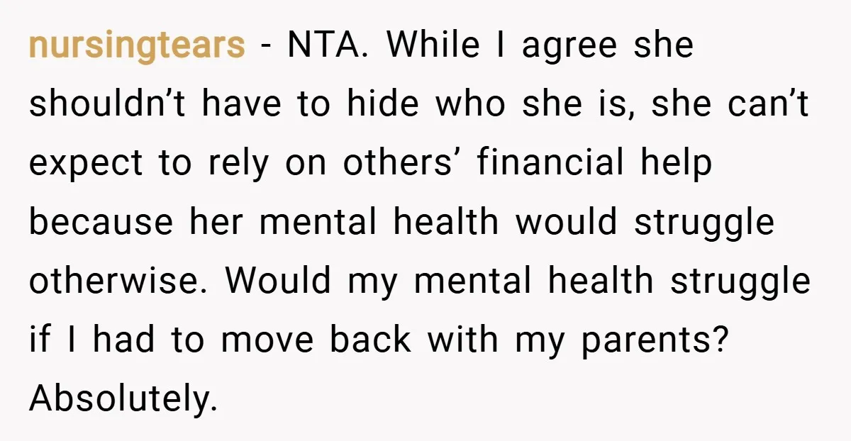 nursingtears − NTA. While I agree she shouldn’t have to hide who she is, she can’t expect to rely on others’ financial help because her mental health would struggle otherwise....