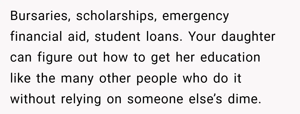 Bursaries, scholarships, emergency financial aid, student loans. Your daughter can figure out how to get her education like the many other people who do it without relying on someone else’s...