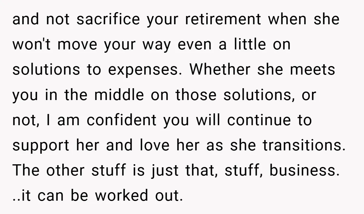 and not sacrifice your retirement when she won't move your way even a little on solutions to expenses. Whether she meets you in the middle on those solutions, or not,...