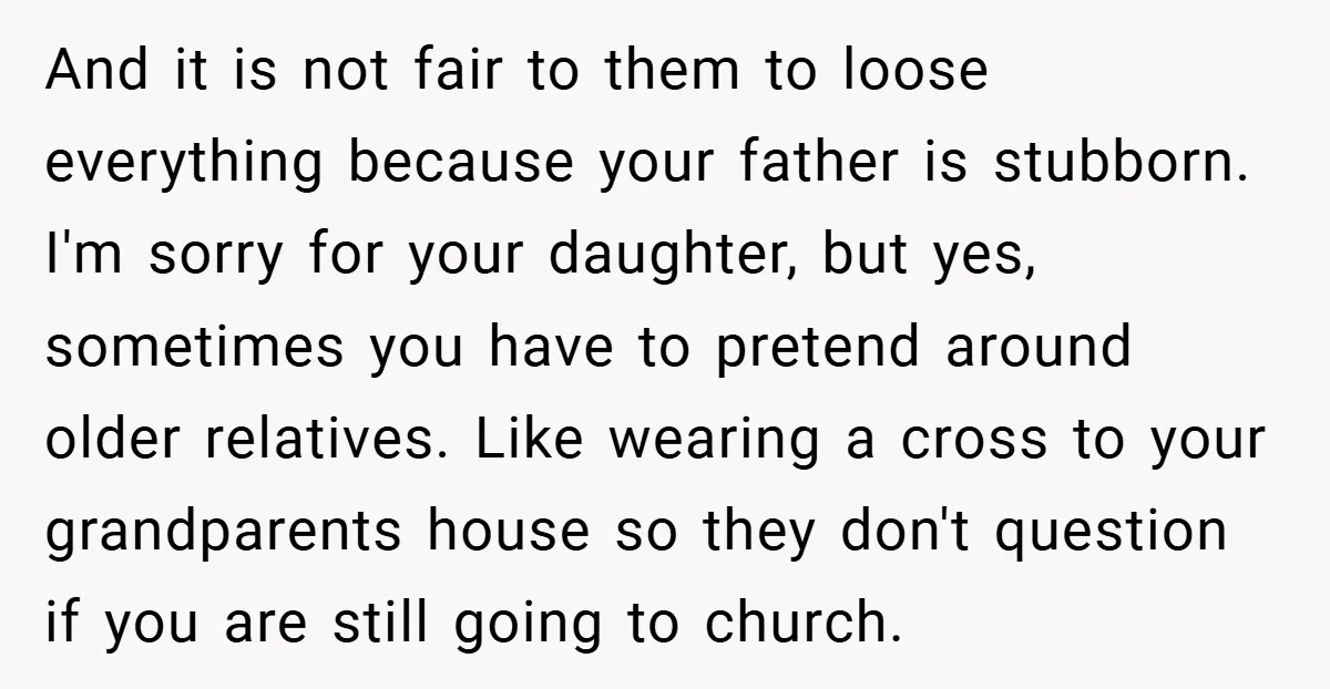 And it is not fair to them to loose everything because your father is stubborn. I'm sorry for your daughter, but yes, sometimes you have to pretend around older relatives....