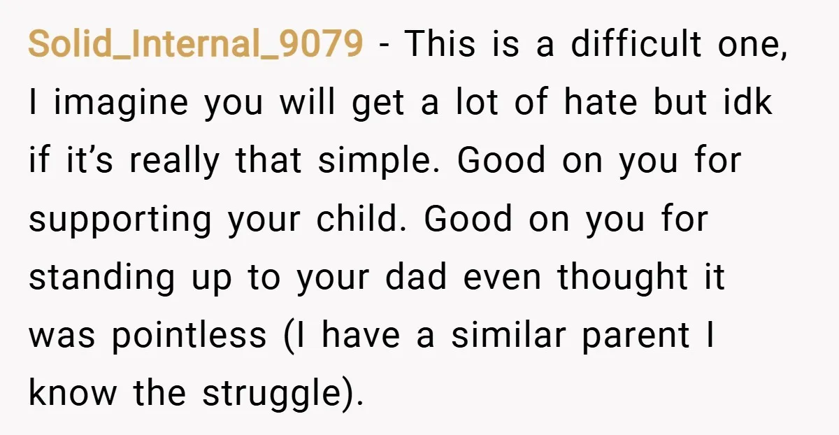 Solid_Internal_9079 − This is a difficult one, I imagine you will get a lot of hate but idk if it’s really that simple. Good on you for supporting your child....