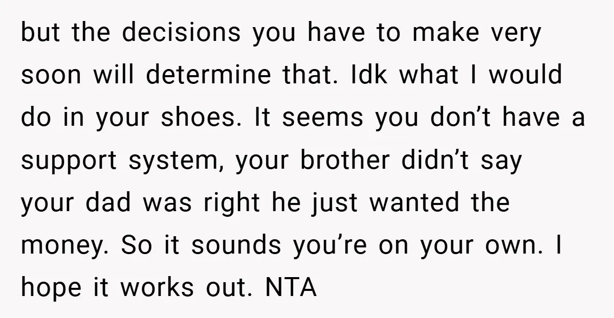 but the decisions you have to make very soon will determine that. Idk what I would do in your shoes. It seems you don’t have a support system, your brother...