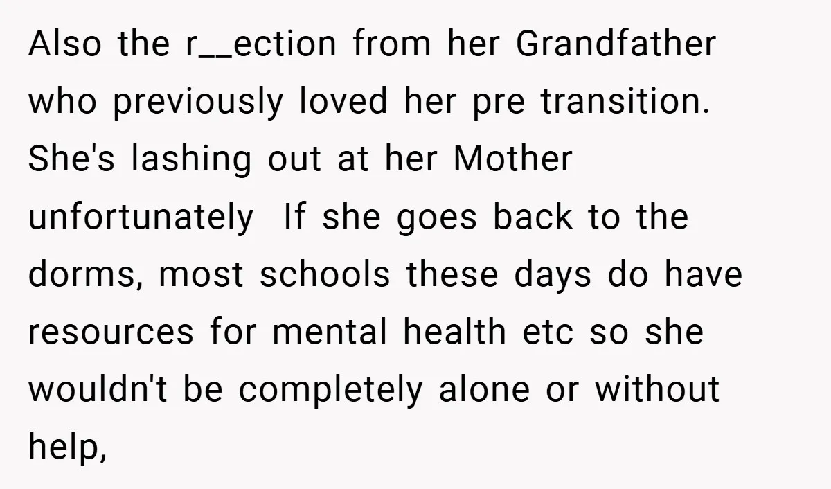 Also the r__ection from her Grandfather who previously loved her pre transition. She's lashing out at her Mother unfortunately If she goes back to the dorms, most schools these days...