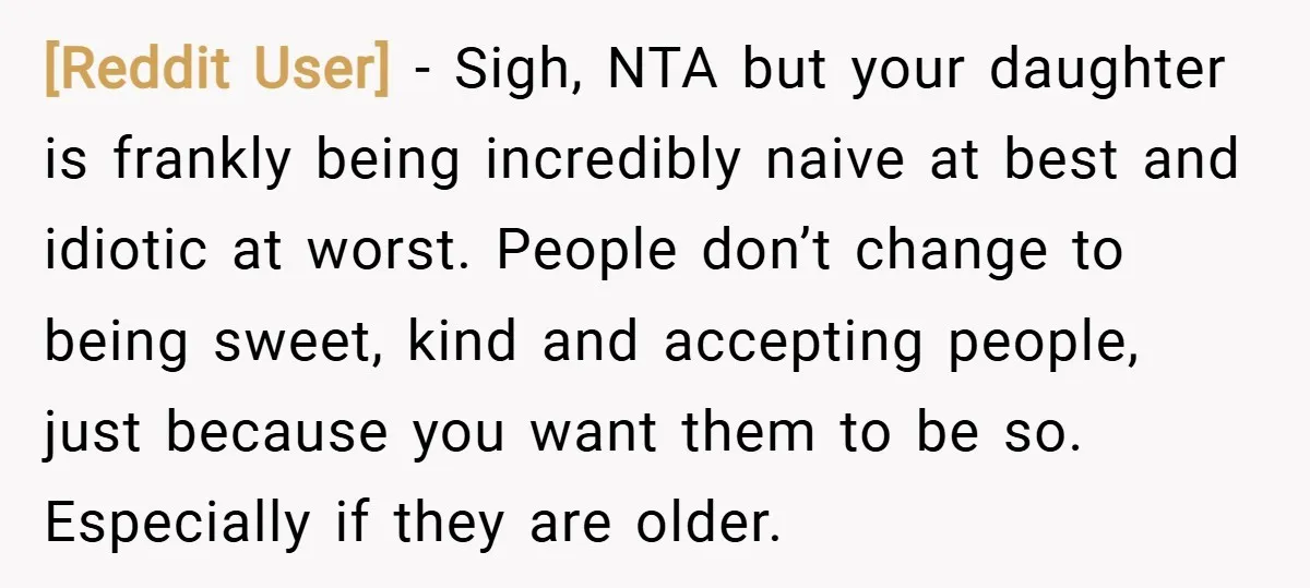 [Reddit User] − Sigh, NTA but your daughter is frankly being incredibly naive at best and idiotic at worst. People don’t change to being sweet, kind and accepting people, just...