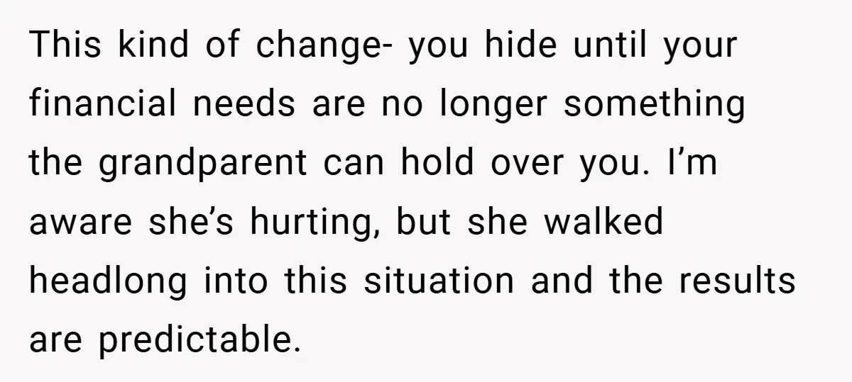 This kind of change- you hide until your financial needs are no longer something the grandparent can hold over you. I’m aware she’s hurting, but she walked headlong into this...