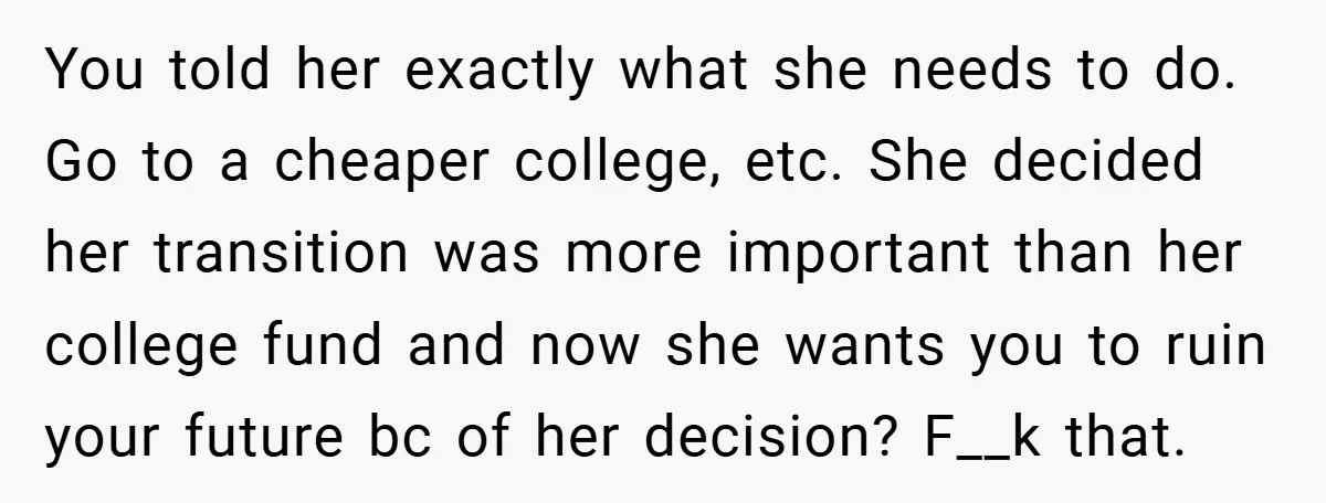 You told her exactly what she needs to do. Go to a cheaper college, etc. She decided her transition was more important than her college fund and now she wants...