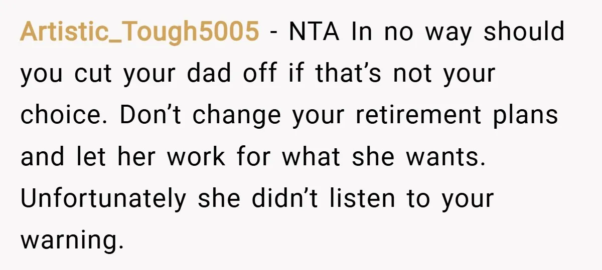 Artistic_Tough5005 − NTA In no way should you cut your dad off if that’s not your choice. Don’t change your retirement plans and let her work for what she wants....