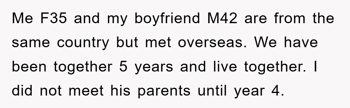 Me F35 and my boyfriend M42 are from the same country but met overseas. We have been together 5 years and live together. I did not meet his parents until...