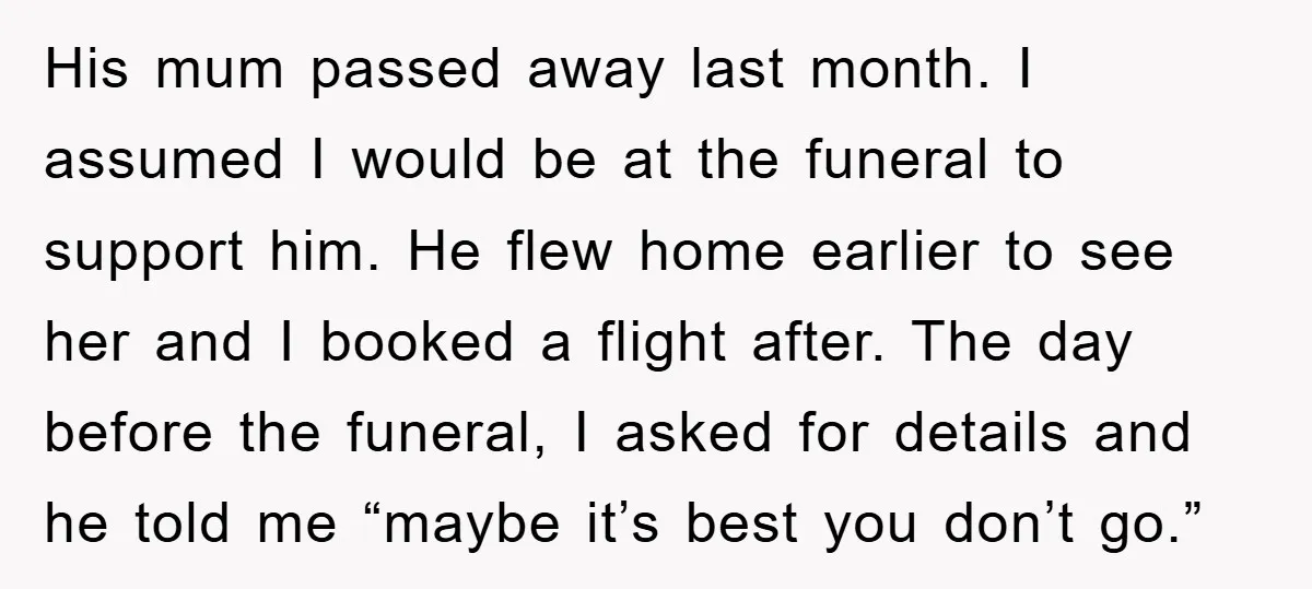His mum passed away last month. I assumed I would be at the funeral to support him. He flew home earlier to see her and I booked a flight after....