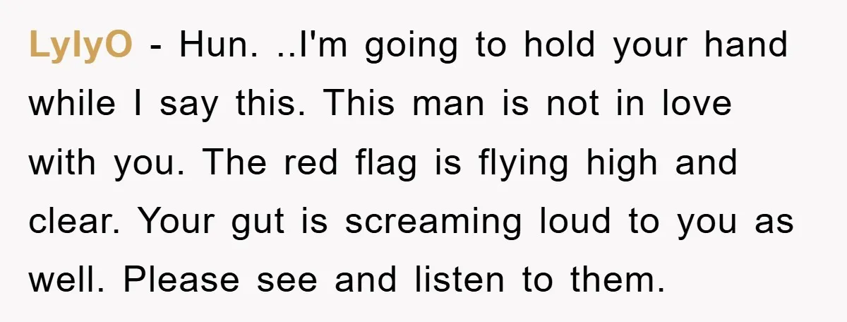 LylyO − Hun. ..I'm going to hold your hand while I say this. This man is not in love with you. The red flag is flying high and clear. Your...