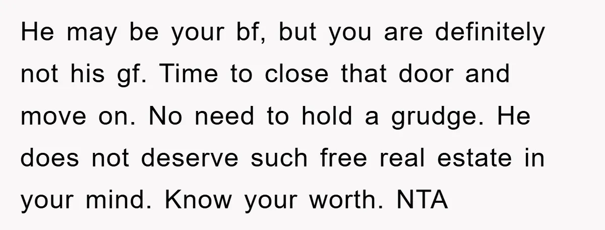 He may be your bf, but you are definitely not his gf. Time to close that door and move on. No need to hold a grudge. He does not deserve...