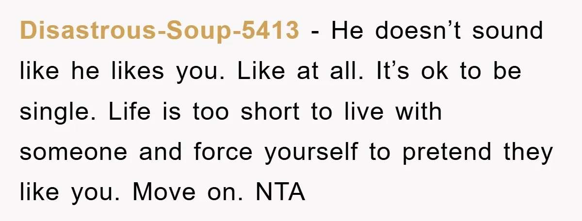 Disastrous-Soup-5413 − He doesn’t sound like he likes you. Like at all. It’s ok to be single. Life is too short to live with someone and force yourself to pretend...