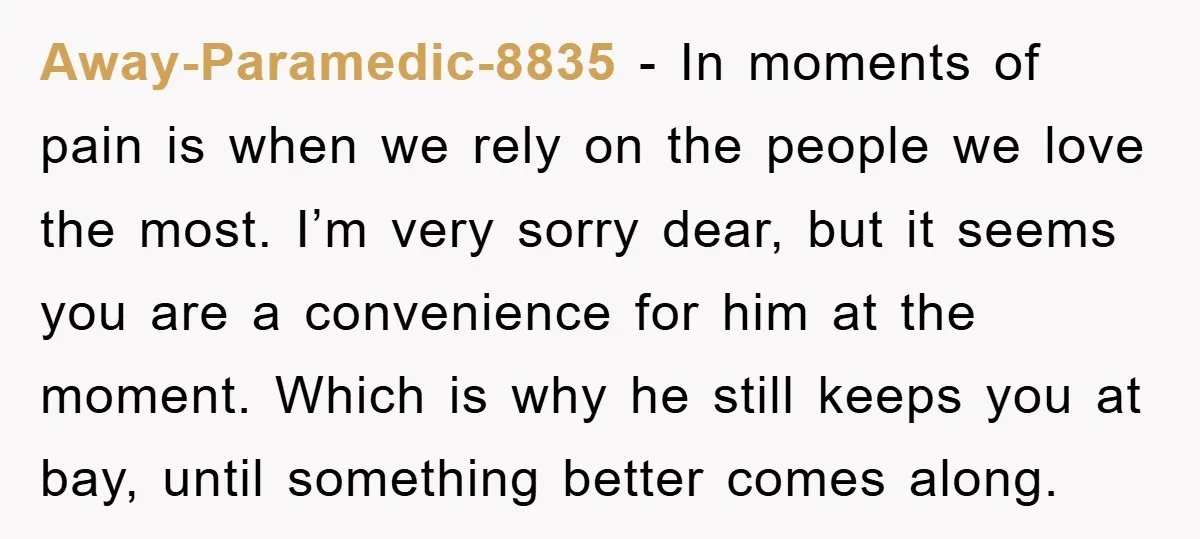 Away-Paramedic-8835 − In moments of pain is when we rely on the people we love the most. I’m very sorry dear, but it seems you are a convenience for him...
